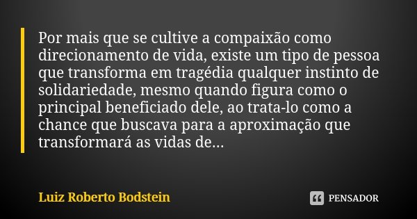 Por mais que se cultive a compaixão como direcionamento de vida, existe um tipo de pessoa que transforma em tragédia qualquer instinto de solidariedade, mesmo q... Frase de Luiz Roberto Bodstein.
