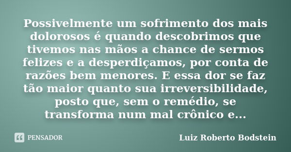 Possivelmente um sofrimento dos mais dolorosos é quando descobrimos que tivemos nas mãos a chance de sermos felizes e a desperdiçamos, por conta de razões bem m... Frase de Luiz Roberto Bodstein.