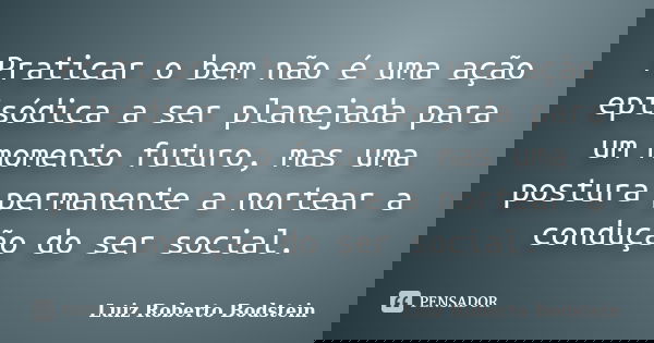 Praticar o bem não é uma ação episódica a ser planejada para um momento futuro, mas uma postura permanente a nortear a condução do ser social.... Frase de Luiz Roberto Bodstein.