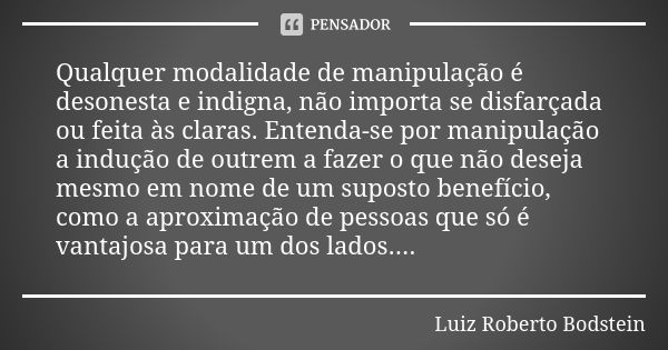 Qualquer modalidade de manipulação é desonesta e indigna, não importa se disfarçada ou feita às claras. Entenda-se por manipulação a indução de outrem a fazer o... Frase de Luiz Roberto Bodstein.