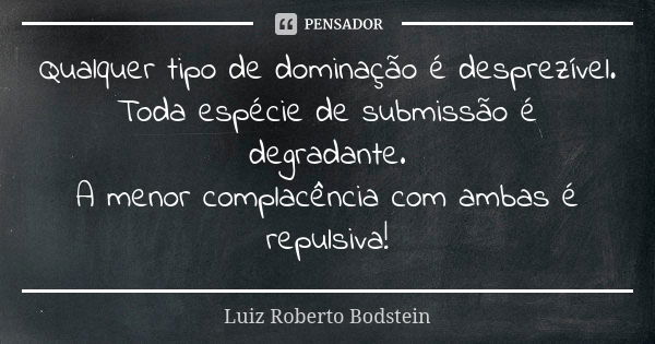 Qualquer tipo de dominação é desprezível. Toda espécie de submissão é degradante. A menor complacência com ambas é repulsiva!... Frase de Luiz Roberto Bodstein.