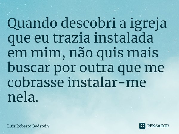 ⁠Quando descobri a igreja que eu trazia instalada em mim, não quis mais buscar por outra que me cobrasse instalar-me nela.... Frase de Luiz Roberto Bodstein.