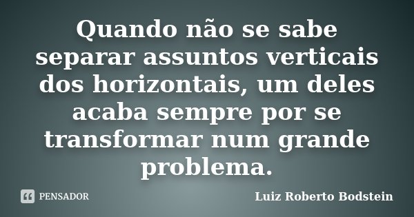 Quando não se sabe separar assuntos verticais dos horizontais, um deles acaba sempre por se transformar num grande problema.... Frase de Luiz Roberto Bodstein.
