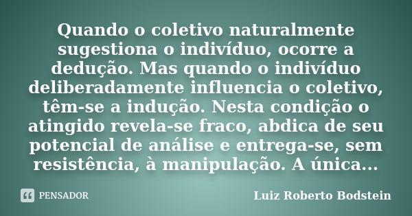 Quando o coletivo naturalmente sugestiona o indivíduo, ocorre a dedução. Mas quando o indivíduo deliberadamente influencia o coletivo, têm-se a indução. Nesta c... Frase de Luiz Roberto Bodstein.