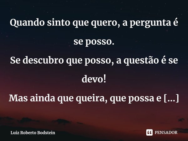 ⁠Quando sinto que quero, a pergunta é se posso.
Se descubro que posso, a questão é se devo!
Mas ainda que queira, que possa e que deva,
Não há que esquecer se a... Frase de Luiz Roberto Bodstein.