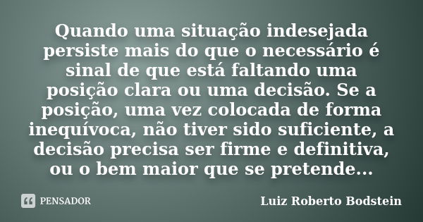 Quando uma situação indesejada persiste mais do que o necessário é sinal de que está faltando uma posição clara ou uma decisão. Se a posição, uma vez colocada d... Frase de Luiz Roberto Bodstein.