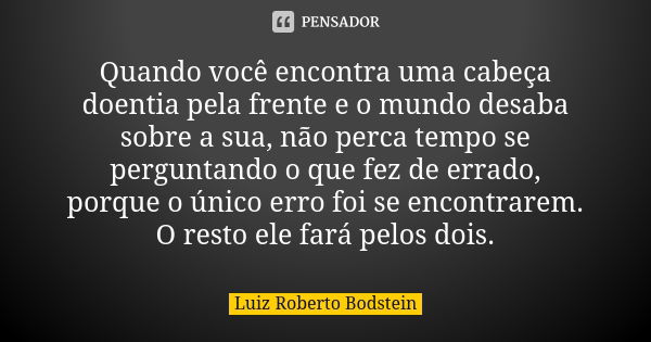 Quando você encontra uma cabeça doentia pela frente e o mundo desaba sobre a sua, não perca tempo se perguntando o que fez de errado, porque o único erro foi se... Frase de Luiz Roberto Bodstein.