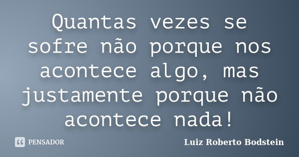 Quantas vezes se sofre não porque nos acontece algo, mas justamente porque não acontece nada!... Frase de Luiz Roberto Bodstein.
