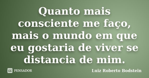 Quanto mais consciente me faço, mais o mundo em que eu gostaria de viver se distancia de mim.... Frase de Luiz Roberto Bodstein.