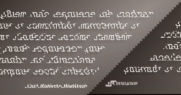 Quem não esquece de cobrar que o caminhão mantenha o ritmo ladeira acima também não pode esquecer que acelerador só funciona quando o tanque está cheio!... Frase de Luiz Roberto Bodstein.