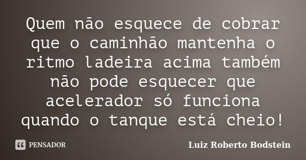 Quem não esquece de cobrar que o caminhão mantenha o ritmo ladeira acima também não pode esquecer que acelerador só funciona quando o tanque está cheio!... Frase de Luiz Roberto Bodstein.