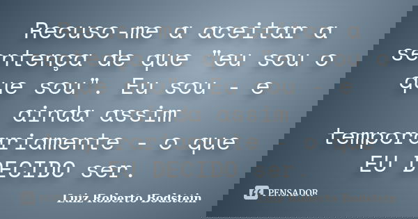 Recuso-me a aceitar a sentença de que "eu sou o que sou". Eu sou - e ainda assim temporariamente - o que EU DECIDO ser.... Frase de Luiz Roberto Bodstein.