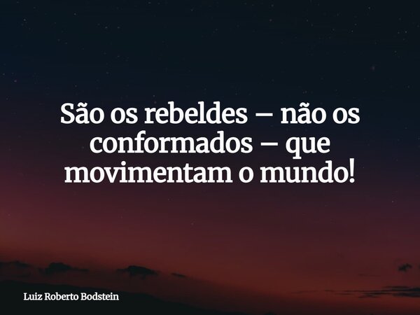 São os rebeldes – não os conformados – que movimentam o mundo!... Frase de Luiz Roberto Bodstein.
