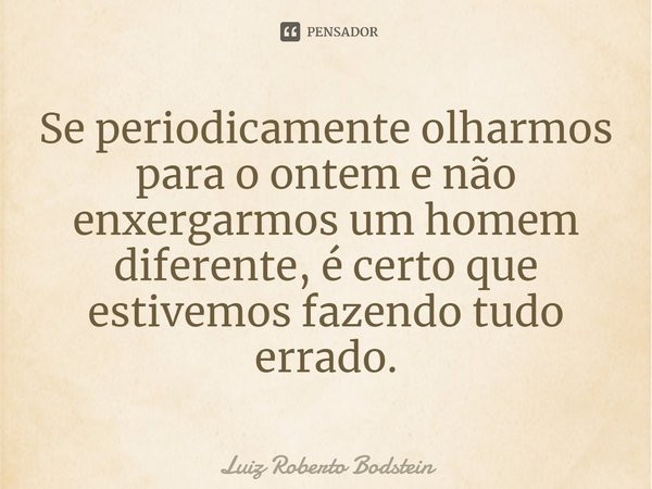 ⁠Se periodicamente olharmos para o ontem e não enxergarmos um homem diferente, é certo que estivemos fazendo tudo errado.... Frase de Luiz Roberto Bodstein.