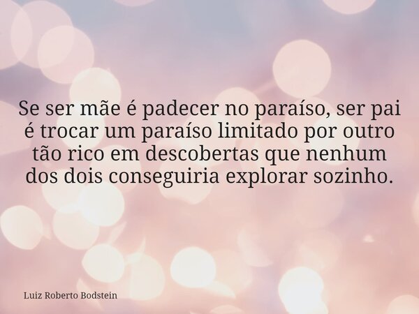 Se ser mãe é padecer no paraíso, ser pai é trocar um paraíso limitado por outro tão rico em descobertas que nenhum dos dois conseguiria explorar sozinho.... Frase de Luiz Roberto Bodstein.