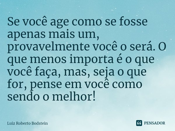 Se você age como se fosse apenas mais um, provavelmente você o será. ⁠O que menos importa é o que você faça, mas, seja o que for, pense em você como sendo o mel... Frase de Luiz Roberto Bodstein.