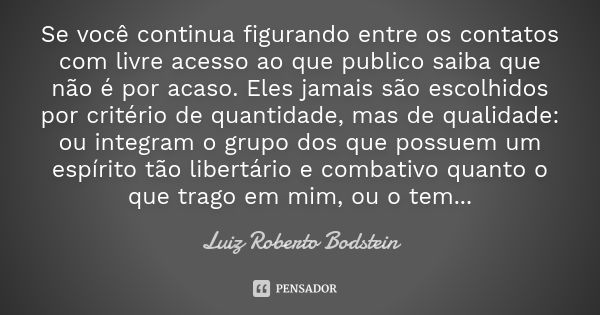 Se você continua figurando entre os contatos com livre acesso ao que publico saiba que não é por acaso. Eles jamais são escolhidos por critério de quantidade, m... Frase de Luiz Roberto Bodstein.