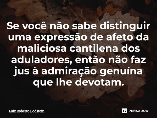 Se você não sabe distinguir uma expressão de afeto da maliciosa cantilena dos aduladores, então não faz jus à admiração genuína que lhe devotam.⁠... Frase de Luiz Roberto Bodstein.