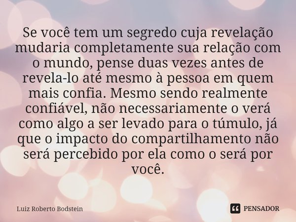 ⁠Se você tem um segredo cuja revelação mudaria completamente sua relação com o mundo, pense duas vezes antes de revela-lo até mesmo à pessoa em quem mais confia... Frase de Luiz Roberto Bodstein.