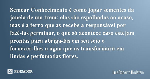 Semear Conhecimento é como jogar sementes da janela de um trem: elas são espalhadas ao acaso, mas é a terra que as recebe a responsável por fazê-las germinar, o... Frase de Luiz Roberto Bodstein.