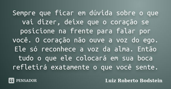 Sempre que ficar em dúvida sobre o que vai dizer, deixe que o coração se posicione na frente para falar por você. O coração não ouve a voz do ego. Ele só reconh... Frase de Luiz Roberto Bodstein.