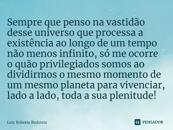 Sempre que penso na vastidão desse universo que processa a existência ao longo de um tempo não menos infinito, só me ocorre o quão privilegiados somos ao divid... Frase de Luiz Roberto Bodstein.