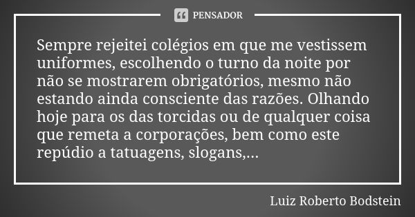 Sempre rejeitei colégios em que me vestissem uniformes, escolhendo o turno da noite por não se mostrarem obrigatórios, mesmo não estando ainda consciente das ra... Frase de Luiz Roberto Bodstein.