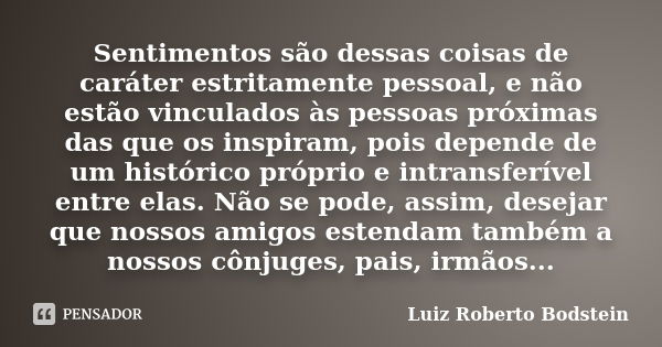 Sentimentos são dessas coisas de caráter estritamente pessoal, e não estão vinculados às pessoas próximas das que os inspiram, pois depende de um histórico próp... Frase de Luiz Roberto Bodstein.