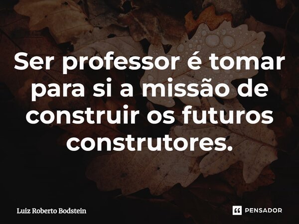 ⁠Ser professor é tomar para si a missão de construir os futuros construtores.... Frase de Luiz Roberto Bodstein.