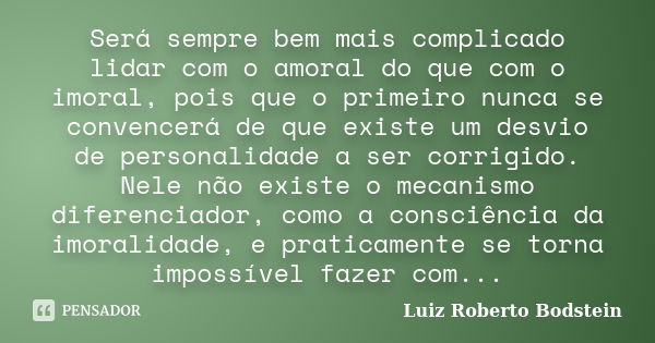 Será sempre bem mais complicado lidar com o amoral do que com o imoral, pois que o primeiro nunca se convencerá de que existe um desvio de personalidade a ser c... Frase de Luiz Roberto Bodstein.