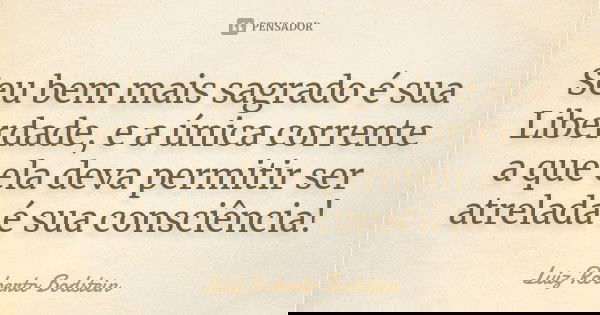 Seu bem mais sagrado é sua Liberdade, e a única corrente a que ela deva permitir ser atrelada é sua consciência!... Frase de Luiz Roberto Bodstein.