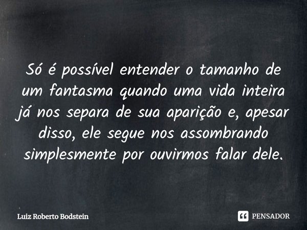⁠Só é possível entender o tamanho de um fantasma quando uma vida inteira já nos separa de sua aparição e, apesar disso, ele segue nos assombrando simplesmente p... Frase de Luiz Roberto Bodstein.