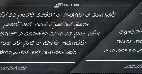 Só se pode saber o quanto a solitude pode ser rica e plena após experimentar o convívio com os que têm muito menos do que o tanto mantido em nosso intimo para s... Frase de Luiz Roberto Bodstein.