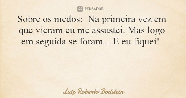Sobre os medos: Na primeira vez em que vieram eu me assustei. Mas logo em seguida se foram... E eu fiquei!... Frase de Luiz Roberto Bodstein.