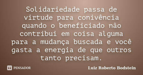 Solidariedade passa de virtude para conivência quando o beneficiado não contribui em coisa alguma para a mudança buscada e você gasta a energia de que outros ta... Frase de Luiz Roberto Bodstein.