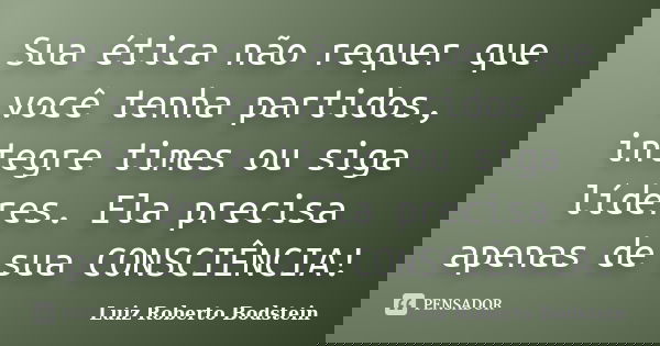 Sua ética não requer que você tenha partidos, integre times ou siga líderes. Ela precisa apenas de sua CONSCIÊNCIA!... Frase de Luiz Roberto Bodstein.