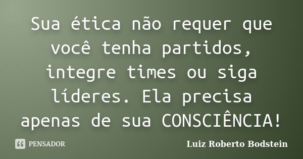 Sua ética não requer que você tenha partidos, integre times ou siga líderes. Ela precisa apenas de sua CONSCIÊNCIA!... Frase de Luiz Roberto Bodstein.