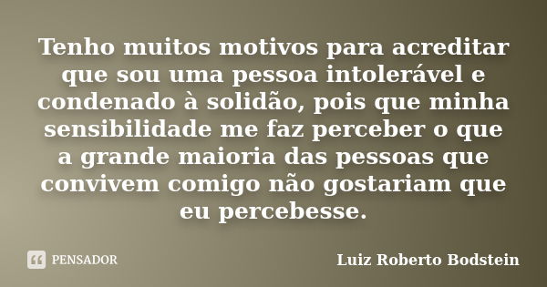 Tenho muitos motivos para acreditar que sou uma pessoa intolerável e condenado à solidão, pois que minha sensibilidade me faz perceber o que a grande maioria da... Frase de Luiz Roberto Bodstein.