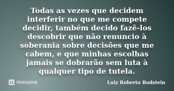 Todas as vezes que decidem interferir no que me compete decidir, também decido fazê-los descobrir que não renuncio à soberania sobre decisões que me cabem, e qu... Frase de Luiz Roberto Bodstein.