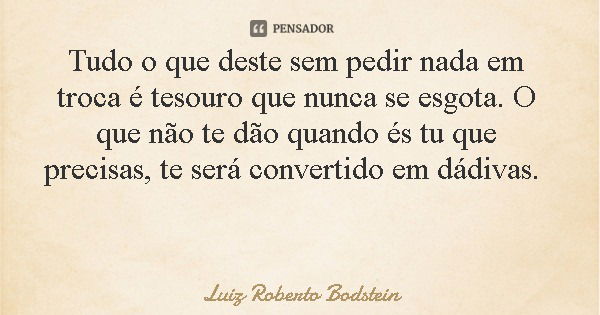 Tudo o que deste sem pedir nada em troca é tesouro que nunca se esgota. O que não te dão quando és tu que precisas, te será convertido em dádivas.... Frase de Luiz Roberto Bodstein.