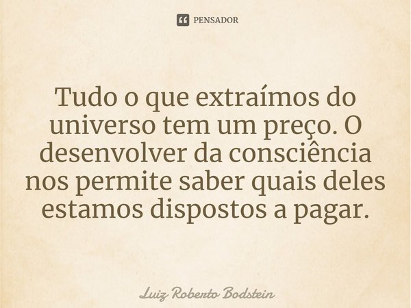 ⁠Tudo o que extraímos do universo tem um preço. O desenvolver da consciência nos permite saber quais deles estamos dispostos a pagar.... Frase de Luiz Roberto Bodstein.