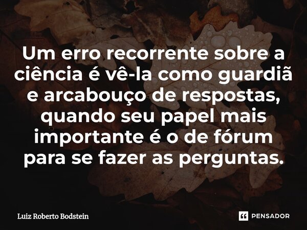 ⁠Um erro recorrente sobre a ciência é vê-la como guardiã e arcabouço de respostas, quando seu papel mais importante é o de fórum para se fazer as perguntas.... Frase de Luiz Roberto Bodstein.