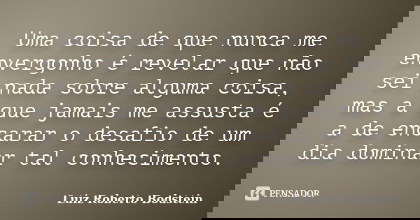 Uma coisa de que nunca me envergonho é revelar que não sei nada sobre alguma coisa, mas a que jamais me assusta é a de encarar o desafio de um dia dominar tal c... Frase de Luiz Roberto Bodstein.