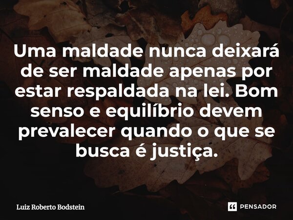 ⁠Uma maldade nunca deixará de ser maldade apenas por estar respaldada na lei. Bom senso e equilíbrio devem prevalecer quando o que se busca é justiça.... Frase de Luiz Roberto Bodstein.