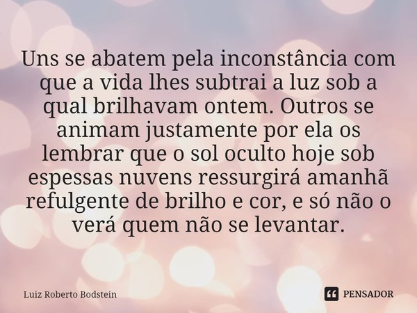Uns se abatem pela inconstância com que a vida lhes subtrai a luz sob a qual brilhavam ontem. Outros se animam justamente por ela os lembrar que o sol oculto h... Frase de Luiz Roberto Bodstein.