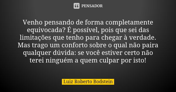 Venho pensando de forma completamente equivocada? É possível, pois que sei das limitações que tenho para chegar à verdade. Mas trago um conforto sobre o qual nã... Frase de Luiz Roberto Bodstein.