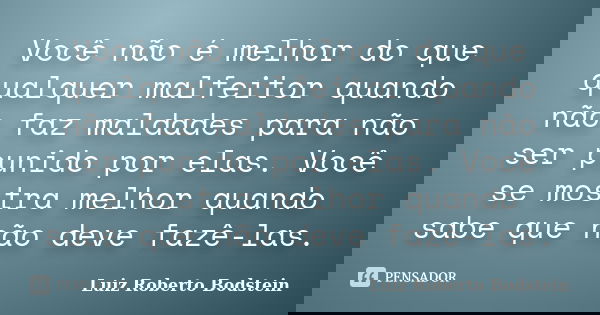 Você não é melhor do que qualquer malfeitor quando não faz maldades para não ser punido por elas. Você se mostra melhor quando sabe que não deve fazê-las.... Frase de Luiz Roberto Bodstein.