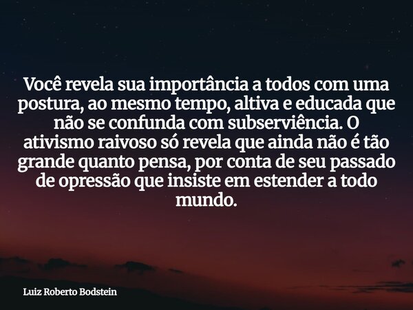 Você revela sua importância a todos com uma postura, ao mesmo tempo, altiva e educada que não se confunda com subserviência. O ativismo raivoso só revela que ai... Frase de Luiz Roberto Bodstein.