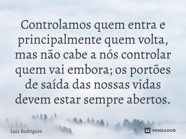 ⁠Controlamos quem entra e principalmente quem volta, mas não cabe a nós controlar quem vai embora; os portões de saída das nossas vidas devem estar sempre abert... Frase de Luiz Rodrigues.