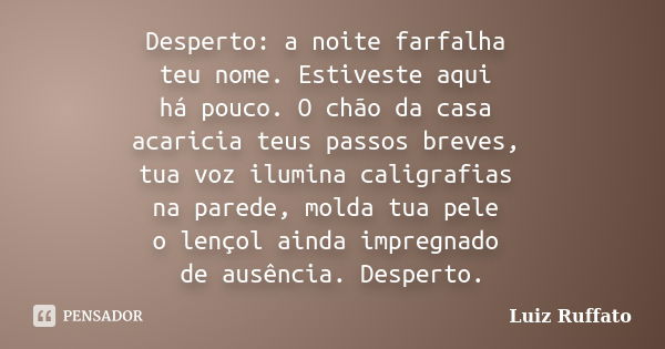 Desperto: a noite farfalha teu nome. Estiveste aqui há pouco. O chão da casa acaricia teus passos breves, tua voz ilumina caligrafias na parede, molda tua pele ... Frase de Luiz Ruffato.